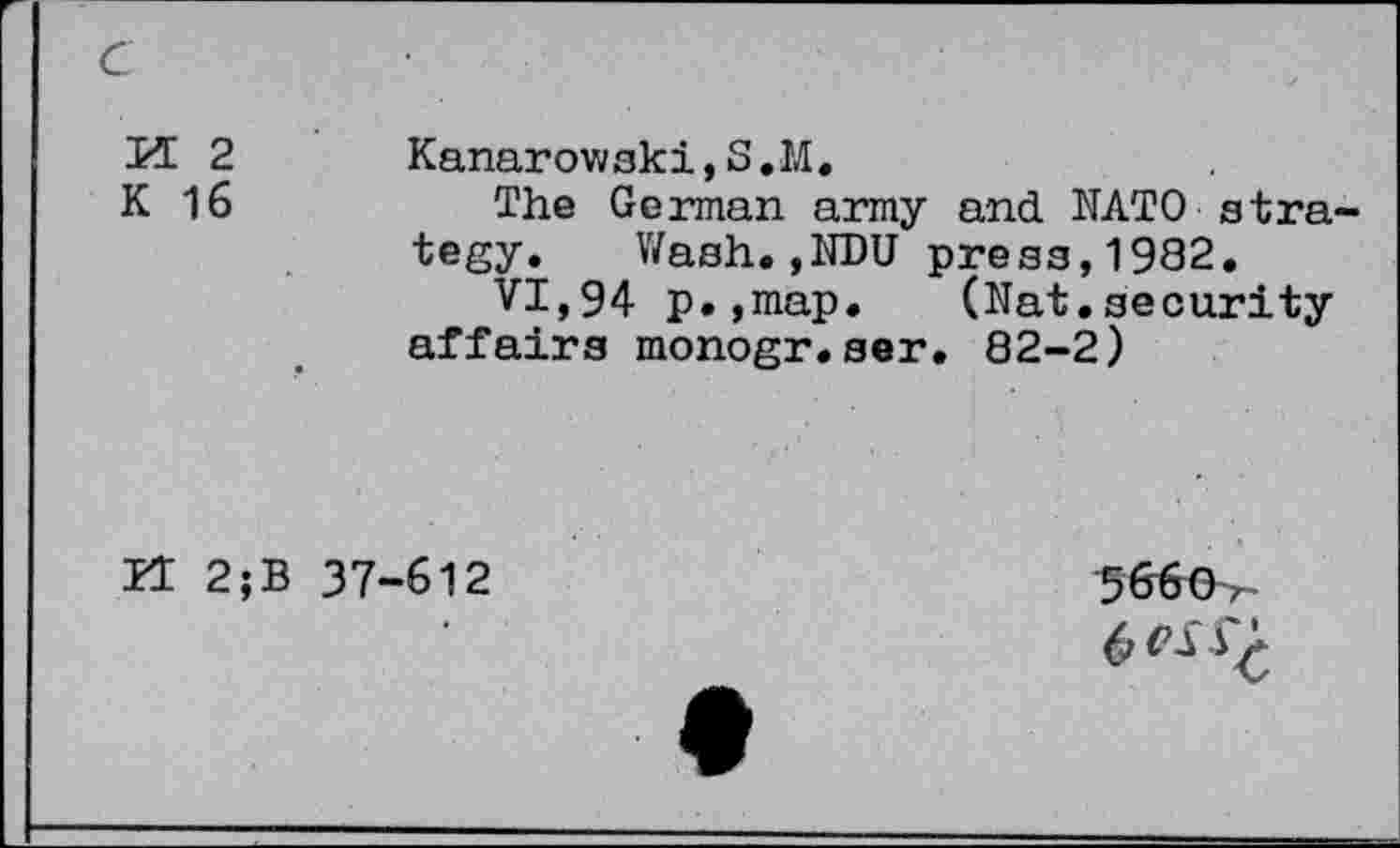 ﻿c
M 2 K 16	Kanarowski,S.M. The German army and NATO strategy. Wash.,NDU press,1982. VI,94 p.,map. (Nat.security affairs monogr.ser. 82-2)
ZT 2;B	37-612	3666-r- 6 VS 4^*